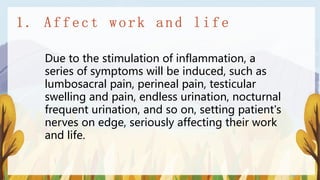 Due to the stimulation of inflammation, a
series of symptoms will be induced, such as
lumbosacral pain, perineal pain, testicular
swelling and pain, endless urination, nocturnal
frequent urination, and so on, setting patient's
nerves on edge, seriously affecting their work
and life.
 
