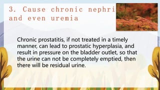 Chronic prostatitis, if not treated in a timely
manner, can lead to prostatic hyperplasia, and
result in pressure on the bladder outlet, so that
the urine can not be completely emptied, then
there will be residual urine.
 