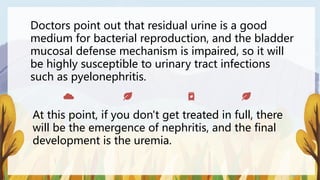 Doctors point out that residual urine is a good
medium for bacterial reproduction, and the bladder
mucosal defense mechanism is impaired, so it will
be highly susceptible to urinary tract infections
such as pyelonephritis.
At this point, if you don't get treated in full, there
will be the emergence of nephritis, and the final
development is the uremia.
 