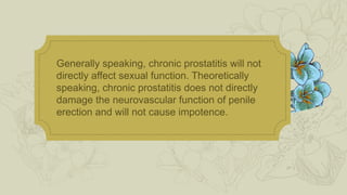 Generally speaking, chronic prostatitis will not
directly affect sexual function. Theoretically
speaking, chronic prostatitis does not directly
damage the neurovascular function of penile
erection and will not cause impotence.
 