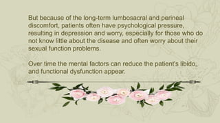 But because of the long-term lumbosacral and perineal
discomfort, patients often have psychological pressure,
resulting in depression and worry, especially for those who do
not know little about the disease and often worry about their
sexual function problems.
Over time the mental factors can reduce the patient's libido,
and functional dysfunction appear.
 