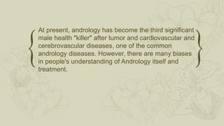At present, andrology has become the third significant
male health "killer" after tumor and cardiovascular and
cerebrovascular diseases, one of the common
andrology diseases. However, there are many biases
in people's understanding of Andrology itself and
treatment.
 