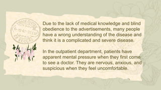 Due to the lack of medical knowledge and blind
obedience to the advertisements, many people
have a wrong understanding of the disease and
think it is a complicated and severe disease.
In the outpatient department, patients have
apparent mental pressure when they first come
to see a doctor. They are nervous, anxious, and
suspicious when they feel uncomfortable.
 