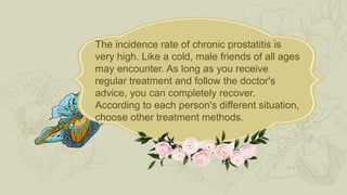The incidence rate of chronic prostatitis is
very high. Like a cold, male friends of all ages
may encounter. As long as you receive
regular treatment and follow the doctor's
advice, you can completely recover.
According to each person's different situation,
choose other treatment methods.
 