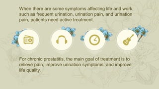 When there are some symptoms affecting life and work,
such as frequent urination, urination pain, and urination
pain, patients need active treatment.
For chronic prostatitis, the main goal of treatment is to
relieve pain, improve urination symptoms, and improve
life quality.
 