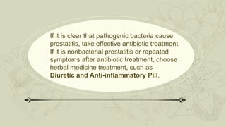 If it is clear that pathogenic bacteria cause
prostatitis, take effective antibiotic treatment.
If it is nonbacterial prostatitis or repeated
symptoms after antibiotic treatment, choose
herbal medicine treatment, such as
Diuretic and Anti-inflammatory Pill.
 