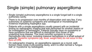 Single (simple) pulmonary aspergilloma
• Single (simple) pulmonary aspergilloma is a single fungal ball in a single
pulmonary cavity.
• There is no progression over months of observation and very few, if any
pulmonary or systemic symptoms and serological or microbiological
evidence implicating Aspergillus spp.
• Patients with a simple aspergilloma usually present with an incidental
finding on radiographic imaging that was performed for another reason or
for investigation of hemoptysis. Patients typically have no symptoms or
have symptoms that are difficult to distinguish from those of their
underlying lung disease. The most common symptom is cough.
Hemoptysis may occur, including massive hemoptysis in a small subset of
patients. Systemic symptoms (eg, fever, weight loss) do not occur in this
form of CPA.
• On radiographic imaging, an aspergilloma appears as a round, well-
formed mass inside a pre-existing cavity, and it is often termed a 'fungus
ball' or 'mycetoma' by radiologists.
 