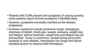 • Patients with CCPA present with symptoms of varying severity;
some patients report minimal symptoms if identified early.
• However, symptoms eventually manifest as the disease
progresses.
• Common symptoms include productive cough, hemoptysis,
shortness of breath, chest pain, sweats, anorexia, weight loss,
and fatigue; without treatment, weight loss and fatigue may be
pronounced . Fever is uncommon, except during concurrent
bacterial or viral infection. Hemoptysis can range from blood-
streaked sputum to massive fatal hemoptysis.
 