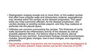 • Radiographic imaging reveals one or more thick- or thin-walled cavities
that often have irregular walls and intracavitary material; aspergillomas
may develop within the cavities as the disease progresses. The upper
lobes are most commonly affected. As the disease progresses, new
cavities develop or existing cavities expand, and they may coalesce or
perforate into the pleural space.
• Infiltrates are common surrounding the cavities. The thickness of cavity
walls represents the inflammatory activity of the disease as well as
possible adjacent fibrosis. For lesions close to the pleura, pleural
thickening is very common. Concomitant findings include bronchiectasis,
nodules, ground glass changes, tree-in-bud changes, and organizing
pneumonia.
• Pre-existing cavitary lung lesions are not necessary for the development of
CCPA, but when present, these cavities can be the initial site of CCPA.
 