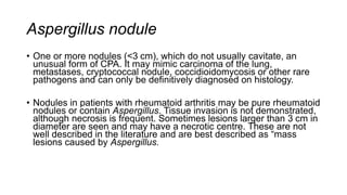 Aspergillus nodule
• One or more nodules (<3 cm), which do not usually cavitate, an
unusual form of CPA. It may mimic carcinoma of the lung,
metastases, cryptococcal nodule, coccidioidomycosis or other rare
pathogens and can only be definitively diagnosed on histology.
• Nodules in patients with rheumatoid arthritis may be pure rheumatoid
nodules or contain Aspergillus. Tissue invasion is not demonstrated,
although necrosis is frequent. Sometimes lesions larger than 3 cm in
diameter are seen and may have a necrotic centre. These are not
well described in the literature and are best described as “mass
lesions caused by Aspergillus.
 