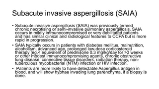 Subacute invasive aspergillosis (SAIA)
• Subacute invasive aspergillosis (SAIA) was previously termed
chronic necrotising or semi-invasive pulmonary aspergillosis. SAIA
occurs in mildly immunocompromised or very debilitated patients
and has similar clinical and radiological features to CCPA but is more
rapid in progression.
• SAIA typically occurs in patients with diabetes mellitus, malnutrition,
alcoholism, advanced age, prolonged low-dose corticosteroid
therapy [eg,< equivalent of prednisone 0.3 mg/kg/day for >3 weeks
or other modest immunocompromising agents, chronic obstructive
lung disease, connective tissue disorders, radiation therapy, non-
tuberculous mycobacterial (NTM) infection or HIV infection.
• Patients are more likely to have detectable Aspergillus antigen in
blood, and will show hyphae invading lung parenchyma, if a biopsy is
done.
 