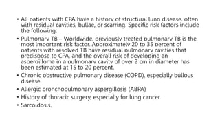 • All patients with CPA have a history of structural lung disease, often
with residual cavities, bullae, or scarring. Specific risk factors include
the following:
• Pulmonary TB – Worldwide, previously treated pulmonary TB is the
most important risk factor. Approximately 20 to 35 percent of
patients with resolved TB have residual pulmonary cavities that
predispose to CPA, and the overall risk of developing an
aspergilloma in a pulmonary cavity of over 2 cm in diameter has
been estimated at 15 to 20 percent.
• Chronic obstructive pulmonary disease (COPD), especially bullous
disease.
• Allergic bronchopulmonary aspergillosis (ABPA)
• History of thoracic surgery, especially for lung cancer.
• Sarcoidosis.
 