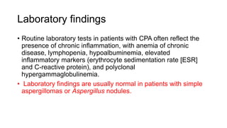 Laboratory findings
• Routine laboratory tests in patients with CPA often reflect the
presence of chronic inflammation, with anemia of chronic
disease, lymphopenia, hypoalbuminemia, elevated
inflammatory markers (erythrocyte sedimentation rate [ESR]
and C-reactive protein), and polyclonal
hypergammaglobulinemia.
• Laboratory findings are usually normal in patients with simple
aspergillomas or Aspergillus nodules.
 