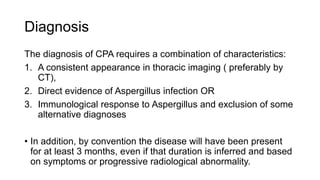 Diagnosis
The diagnosis of CPA requires a combination of characteristics:
1. A consistent appearance in thoracic imaging ( preferably by
CT),
2. Direct evidence of Aspergillus infection OR
3. Immunological response to Aspergillus and exclusion of some
alternative diagnoses
• In addition, by convention the disease will have been present
for at least 3 months, even if that duration is inferred and based
on symptoms or progressive radiological abnormality.
 