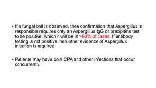 • If a fungal ball is observed, then confirmation that Aspergillus is
responsible requires only an Aspergillus IgG or precipitins test
to be positive, which it will be in >90% of cases. If antibody
testing is not positive then other evidence of Aspergillus
infection is required.
• Patients may have both CPA and other infections that occur
concurrently.
 