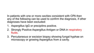 In patients with one or more cavities consistent with CPA then
any of the following can be used to confirm the diagnosis, if other
diagnoses have been excluded:
1. Aspergillus IgG or precipitins positive.
2. Strongly Positive Aspergillus Antigen or DNA in respiratory
fluids.
3. Percutaneous or excision biopsy showing fungal hyphae on
microscopy or growing Aspergillus from a cavity.
 