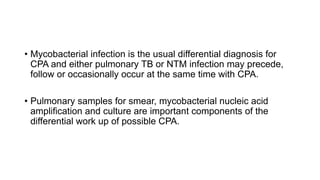 • Mycobacterial infection is the usual differential diagnosis for
CPA and either pulmonary TB or NTM infection may precede,
follow or occasionally occur at the same time with CPA.
• Pulmonary samples for smear, mycobacterial nucleic acid
amplification and culture are important components of the
differential work up of possible CPA.
 