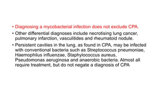 • Diagnosing a mycobacterial infection does not exclude CPA.
• Other differential diagnoses include necrotising lung cancer,
pulmonary infarction, vasculitides and rheumatoid nodule.
• Persistent cavities in the lung, as found in CPA, may be infected
with conventional bacteria such as Streptococcus pneumoniae,
Haemophilus influenzae, Staphylococcus aureus,
Pseudomonas aeruginosa and anaerobic bacteria. Almost all
require treatment, but do not negate a diagnosis of CPA
 