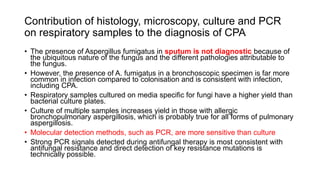 Contribution of histology, microscopy, culture and PCR
on respiratory samples to the diagnosis of CPA
• The presence of Aspergillus fumigatus in sputum is not diagnostic because of
the ubiquitous nature of the fungus and the different pathologies attributable to
the fungus.
• However, the presence of A. fumigatus in a bronchoscopic specimen is far more
common in infection compared to colonisation and is consistent with infection,
including CPA.
• Respiratory samples cultured on media specific for fungi have a higher yield than
bacterial culture plates.
• Culture of multiple samples increases yield in those with allergic
bronchopulmonary aspergillosis, which is probably true for all forms of pulmonary
aspergillosis.
• Molecular detection methods, such as PCR, are more sensitive than culture
• Strong PCR signals detected during antifungal therapy is most consistent with
antifungal resistance and direct detection of key resistance mutations is
technically possible.
 
