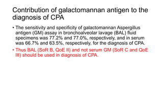 Contribution of galactomannan antigen to the
diagnosis of CPA
• The sensitivity and specificity of galactomannan Aspergillus
antigen (GM) assay in bronchoalveolar lavage (BAL) fluid
specimens was 77.2% and 77.0%, respectively, and in serum
was 66.7% and 63.5%, respectively, for the diagnosis of CPA.
• Thus BAL (SoR B, QoE II) and not serum GM (SoR C and QoE
III) should be used in diagnosis of CPA.
 