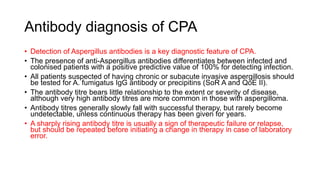 Antibody diagnosis of CPA
• Detection of Aspergillus antibodies is a key diagnostic feature of CPA.
• The presence of anti-Aspergillus antibodies differentiates between infected and
colonised patients with a positive predictive value of 100% for detecting infection.
• All patients suspected of having chronic or subacute invasive aspergillosis should
be tested for A. fumigatus IgG antibody or precipitins (SoR A and QoE II).
• The antibody titre bears little relationship to the extent or severity of disease,
although very high antibody titres are more common in those with aspergilloma.
• Antibody titres generally slowly fall with successful therapy, but rarely become
undetectable, unless continuous therapy has been given for years.
• A sharply rising antibody titre is usually a sign of therapeutic failure or relapse,
but should be repeated before initiating a change in therapy in case of laboratory
error.
 