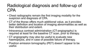Radiological diagnosis and follow-up of
CPA
• Chest radiographs remain the first imaging modality for the
suspicion and diagnosis of CPA.
• CT of the thorax offers much additional value, as it provides
better definition and location of imaging abnormalities as well as
their distribution and extent.
• Intravenous contrast administration (CT-angiography) is
required at least for the baseline CT scan, prior to therapy.
• CT angiography may also be useful to evaluate new
haemoptysis, and in case of possible failure of therapy.
• Positron emission tomography (PET) doesn’t appear to be
useful.
 