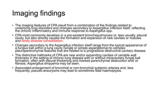 Imaging findings
• The imaging features of CPA result from a combination of the findings related to
underlying lung disorders and changes secondary to Aspergillus infection itself, reflecting
the chronic inflammatory and immune response to Aspergillus spp.
• CPA most commonly develops in a pre-existent bronchopulmonary or, less usually, pleural
cavity, but also directly causes the formation and expansion of new cavities or nodules
and rarely alveolar consolidation.
• Changes secondary to the Aspergillus infection itself range from the typical appearance of
a fungus ball within a lung cavity (single or simple aspergilloma) to complex
pleuroparenchymal features that are related to a progressive destructive cavitary disease.
• The distinctive hallmarks of CPA are new and/or expanding cavities of variable wall
thickness in the setting of chronic lung disease with or without intracavitary fungal ball
formation, often with pleural thickening and marked parenchymal destruction and/ or
fibrosis. Aspergillus empyema may be seen.
• Associated enlargement of bronchial or non-bronchial systemic arteries and, less
frequently, pseudo-aneurysms may lead to sometimes fatal haemoptysis.
 