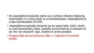 • An aspergilloma typically starts as a surface infection following
colonisation in a lung cavity or a bronchiectasis. Aspergilloma is
a late manifestation of CPA.
• Aspergilloma typically presents as an upper-lobe, solid, round
or oval intracavitary mass, partially surrounded by a crescent of
air, the “air-crescent” sign, mobile on prone position.
• Fungus balls do not enhance after i.v. injection of contrast
media.
 