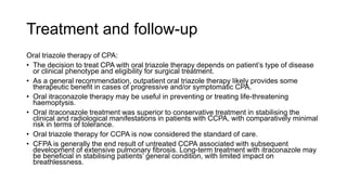 Treatment and follow-up
Oral triazole therapy of CPA:
• The decision to treat CPA with oral triazole therapy depends on patient’s type of disease
or clinical phenotype and eligibility for surgical treatment.
• As a general recommendation, outpatient oral triazole therapy likely provides some
therapeutic benefit in cases of progressive and/or symptomatic CPA.
• Oral itraconazole therapy may be useful in preventing or treating life-threatening
haemoptysis.
• Oral itraconazole treatment was superior to conservative treatment in stabilising the
clinical and radiological manifestations in patients with CCPA, with comparatively minimal
risk in terms of tolerance.
• Oral triazole therapy for CCPA is now considered the standard of care.
• CFPA is generally the end result of untreated CCPA associated with subsequent
development of extensive pulmonary fibrosis. Long-term treatment with itraconazole may
be beneficial in stabilising patients’ general condition, with limited impact on
breathlessness.
 