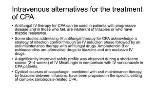 Intravenous alternatives for the treatment
of CPA
• Antifungal IV therapy for CPA can be used in patients with progressive
disease and in those who fail, are intolerant of triazoles or who have
triazole resistance.
• Some studies addressing IV antifungal therapy for CPA acknowledge a
strategy of infection control through an IV induction phase followed by an
oral maintenance therapy with antifungal drugs. Amphotericin B or
echinocandins are alternative drugs to triazoles and are exclusive IV
drugs.
• A significantly improved safety profile was observed during a short-term
course (2–4 weeks) of IV Micafungin in comparison with IV voriconazole in
CPA patients.
• Cyclical courses of caspofungin, combined with oral maintenance therapy
by triazoles between infusions, have been proposed in the specific setting
of complex sarcoidosis-related CPA.
 