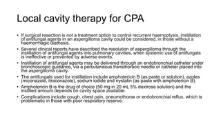 Local cavity therapy for CPA
• If surgical resection is not a treatment option to control recurrent haemoptysis, instillation
of antifungal agents in an aspergilloma cavity could be considered, in those without a
haemorrhagic diathesis.
• Several clinical reports have described the resolution of aspergilloma through the
instillation of antifungal agents into pulmonary cavities, when systemic use of antifungals
is ineffective or prevented by adverse events.
• Instillation of antifungal agents may be delivered through an endobronchial catheter under
bronchoscopic guidance, via a percutaneous transthoracic needle or catheter placed into
the aspergilloma cavity.
• The antifungals used for instillation include amphotericin B (as paste or solution), azoles
(miconazole, itraconazole), sodium iodide and nystatin (as paste with amphotericin B).
• Amphotericin B is the drug of choice (50 mg in 20 mL 5% dextrose solution) and the
instilled amount depends on cavity space available.
• Complications include cough, chest pain, pneumothorax or endobronchial reflux, which is
problematic in those with poor respiratory reserve.
 