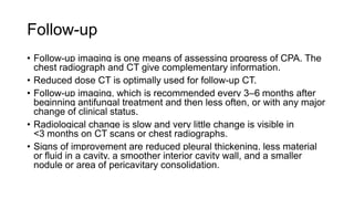 Follow-up
• Follow-up imaging is one means of assessing progress of CPA. The
chest radiograph and CT give complementary information.
• Reduced dose CT is optimally used for follow-up CT.
• Follow-up imaging, which is recommended every 3–6 months after
beginning antifungal treatment and then less often, or with any major
change of clinical status.
• Radiological change is slow and very little change is visible in
<3 months on CT scans or chest radiographs.
• Signs of improvement are reduced pleural thickening, less material
or fluid in a cavity, a smoother interior cavity wall, and a smaller
nodule or area of pericavitary consolidation.
 