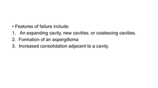 • Features of failure include:
1. An expanding cavity, new cavities, or coalescing cavities.
2. Formation of an aspergilloma
3. Increased consolidation adjacent to a cavity.
 