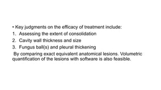 • Key judgments on the efficacy of treatment include:
1. Assessing the extent of consolidation
2. Cavity wall thickness and size
3. Fungus ball(s) and pleural thickening
By comparing exact equivalent anatomical lesions. Volumetric
quantification of the lesions with software is also feasible.
 
