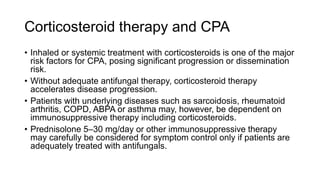 Corticosteroid therapy and CPA
• Inhaled or systemic treatment with corticosteroids is one of the major
risk factors for CPA, posing significant progression or dissemination
risk.
• Without adequate antifungal therapy, corticosteroid therapy
accelerates disease progression.
• Patients with underlying diseases such as sarcoidosis, rheumatoid
arthritis, COPD, ABPA or asthma may, however, be dependent on
immunosuppressive therapy including corticosteroids.
• Prednisolone 5–30 mg/day or other immunosuppressive therapy
may carefully be considered for symptom control only if patients are
adequately treated with antifungals.
 