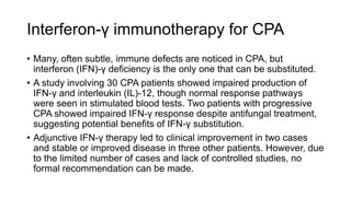 Interferon-γ immunotherapy for CPA
• Many, often subtle, immune defects are noticed in CPA, but
interferon (IFN)-γ deficiency is the only one that can be substituted.
• A study involving 30 CPA patients showed impaired production of
IFN-γ and interleukin (IL)-12, though normal response pathways
were seen in stimulated blood tests. Two patients with progressive
CPA showed impaired IFN-γ response despite antifungal treatment,
suggesting potential benefits of IFN-γ substitution.
• Adjunctive IFN-γ therapy led to clinical improvement in two cases
and stable or improved disease in three other patients. However, due
to the limited number of cases and lack of controlled studies, no
formal recommendation can be made.
 