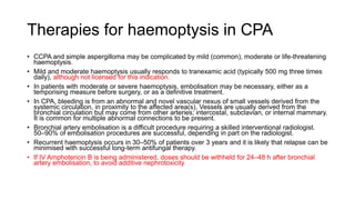 Therapies for haemoptysis in CPA
• CCPA and simple aspergilloma may be complicated by mild (common), moderate or life-threatening
haemoptysis.
• Mild and moderate haemoptysis usually responds to tranexamic acid (typically 500 mg three times
daily), although not licensed for this indication.
• In patients with moderate or severe haemoptysis, embolisation may be necessary, either as a
temporising measure before surgery, or as a definitive treatment.
• In CPA, bleeding is from an abnormal and novel vascular nexus of small vessels derived from the
systemic circulation, in proximity to the affected area(s). Vessels are usually derived from the
bronchial circulation but may come from other arteries; intercostal, subclavian, or internal mammary.
It is common for multiple abnormal connections to be present.
• Bronchial artery embolisation is a difficult procedure requiring a skilled interventional radiologist.
50–90% of embolisation procedures are successful, depending in part on the radiologist.
• Recurrent haemoptysis occurs in 30–50% of patients over 3 years and it is likely that relapse can be
minimised with successful long-term antifungal therapy.
• If IV Amphotericin B is being administered, doses should be withheld for 24–48 h after bronchial
artery embolisation, to avoid additive nephrotoxicity
 