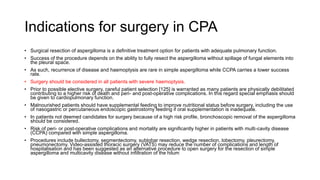 Indications for surgery in CPA
• Surgical resection of aspergilloma is a definitive treatment option for patients with adequate pulmonary function.
• Success of the procedure depends on the ability to fully resect the aspergilloma without spillage of fungal elements into
the pleural space.
• As such, recurrence of disease and haemoptysis are rare in simple aspergilloma while CCPA carries a lower success
rate.
• Surgery should be considered in all patients with severe haemoptysis.
• Prior to possible elective surgery, careful patient selection [125] is warranted as many patients are physically debilitated
contributing to a higher risk of death and peri- and post-operative complications. In this regard special emphasis should
be given to cardiopulmonary function.
• Malnourished patients should have supplemental feeding to improve nutritional status before surgery, including the use
of nasogastric or percutaneous endoscopic gastrostomy feeding if oral supplementation is inadequate.
• In patients not deemed candidates for surgery because of a high risk profile, bronchoscopic removal of the aspergilloma
should be considered.
• Risk of peri- or post-operative complications and mortality are significantly higher in patients with multi-cavity disease
(CCPA) compared with simple aspergilloma.
• Procedures include bullectomy, segmentectomy, sublobar resection, wedge resection, lobectomy, pleurectomy,
pneumonectomy. Video-assisted thoracic surgery (VATS) may reduce the number of complications and length of
hospitalisation and has been suggested as an alternative procedure to open surgery for the resection of simple
aspergilloma and multicavity disease without infiltration of the hilum
 