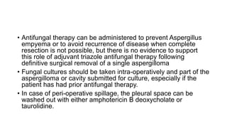 • Antifungal therapy can be administered to prevent Aspergillus
empyema or to avoid recurrence of disease when complete
resection is not possible, but there is no evidence to support
this role of adjuvant triazole antifungal therapy following
definitive surgical removal of a single aspergilloma
• Fungal cultures should be taken intra-operatively and part of the
aspergilloma or cavity submitted for culture, especially if the
patient has had prior antifungal therapy.
• In case of peri-operative spillage, the pleural space can be
washed out with either amphotericin B deoxycholate or
taurolidine.
 