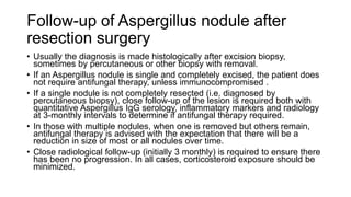 Follow-up of Aspergillus nodule after
resection surgery
• Usually the diagnosis is made histologically after excision biopsy,
sometimes by percutaneous or other biopsy with removal.
• If an Aspergillus nodule is single and completely excised, the patient does
not require antifungal therapy, unless immunocompromised .
• If a single nodule is not completely resected (i.e. diagnosed by
percutaneous biopsy), close follow-up of the lesion is required both with
quantitative Aspergillus IgG serology, inflammatory markers and radiology
at 3-monthly intervals to determine if antifungal therapy required.
• In those with multiple nodules, when one is removed but others remain,
antifungal therapy is advised with the expectation that there will be a
reduction in size of most or all nodules over time.
• Close radiological follow-up (initially 3 monthly) is required to ensure there
has been no progression. In all cases, corticosteroid exposure should be
minimized.
 