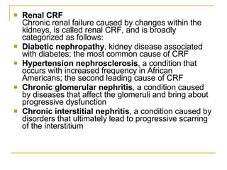 Renal CRF   Chronic renal failure caused by changes within the kidneys, is called renal CRF, and is broadly categorized as follows:  Diabetic nephropathy , kidney disease associated with diabetes; the most common cause of CRF  Hypertension nephrosclerosis , a condition that occurs with increased frequency in African Americans; the second leading cause of CRF  Chronic glomerular nephritis , a condition caused by diseases that affect the glomeruli and bring about progressive dysfunction  Chronic interstitial nephritis , a condition caused by disorders that ultimately lead to progressive scarring of the interstitium  
