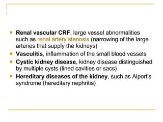 Renal vascular CRF , large vessel abnormalities such as  renal artery  stenosis  (narrowing of the large arteries that supply the kidneys)  Vasculitis , inflammation of the small blood vessels  Cystic kidney disease , kidney disease distinguished by multiple cysts (lined cavities or sacs)  Hereditary diseases of the kidney , such as Alport's syndrome (hereditary nephritis)  