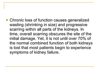 Chronic loss of function causes generalized wasting (shrinking in size) and progressive scarring within all parts of the kidneys. In time, overall scarring obscures the site of the initial damage. Yet, it is not until over 70% of the normal combined function of both kidneys is lost that most patients begin to experience symptoms of kidney failure.  