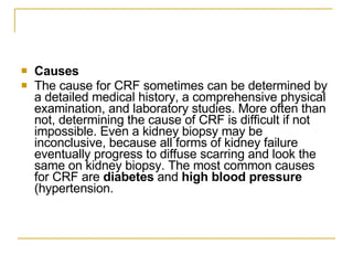 Causes The cause for CRF sometimes can be determined by a detailed medical history, a comprehensive physical examination, and laboratory studies. More often than not, determining the cause of CRF is difficult if not impossible. Even a kidney biopsy may be inconclusive, because all forms of kidney failure eventually progress to diffuse scarring and look the same on kidney biopsy. The most common causes for CRF are  diabetes  and  high blood pressure  (hypertension. 