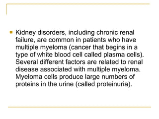Kidney disorders, including chronic renal failure, are common in patients who have multiple myeloma (cancer that begins in a type of white blood cell called plasma cells). Several different factors are related to renal disease associated with multiple myeloma. Myeloma cells produce large numbers of proteins in the urine (called proteinuria).  