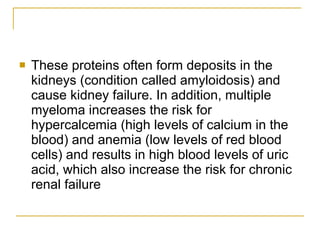 These proteins often form deposits in the kidneys (condition called amyloidosis) and cause kidney failure. In addition, multiple myeloma increases the risk for hypercalcemia (high levels of calcium in the blood) and anemia (low levels of red blood cells) and results in high blood levels of uric acid, which also increase the risk for chronic renal failure 