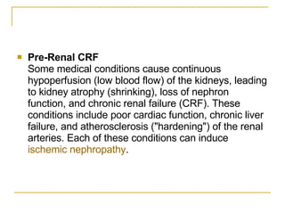 Pre-Renal CRF   Some medical conditions cause continuous hypoperfusion (low blood flow) of the kidneys, leading to kidney atrophy (shrinking), loss of nephron function, and chronic renal failure (CRF). These conditions include poor cardiac function, chronic liver failure, and atherosclerosis ("hardening") of the renal arteries. Each of these conditions can induce  ischemic nephropathy .  