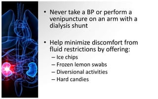 • Never take a BP or perform a
  venipuncture on an arm with a
  dialysis shunt

• Help minimize discomfort from
  fluid restrictions by offering:
  – Ice chips
  – Frozen lemon swabs
  – Diversional activities
  – Hard candies
 