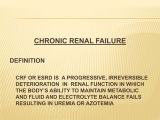 CHRONIC RENAL FAILURE
DEFINITION
CRF OR ESRD IS A PROGRESSIVE, IRREVERSIBLE
DETERIORATION IN RENAL FUNCTION IN WHICH
THE BODY’S ABILITY TO MAINTAIN METABOLIC
AND FLUID AND ELECTROLYTE BALANCE FAILS
RESULTING IN UREMIA OR AZOTEMIA
 