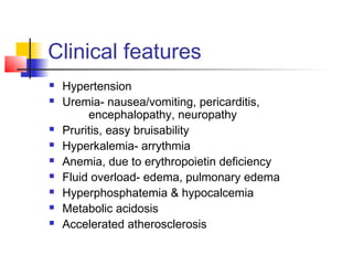 Clinical features
 Hypertension
 Uremia- nausea/vomiting, pericarditis,
encephalopathy, neuropathy
 Pruritis, easy bruisability
 Hyperkalemia- arrythmia
 Anemia, due to erythropoietin deficiency
 Fluid overload- edema, pulmonary edema
 Hyperphosphatemia & hypocalcemia
 Metabolic acidosis
 Accelerated atherosclerosis
 